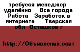 требуеся менеджер (удалённо) - Все города Работа » Заработок в интернете   . Тверская обл.,Осташков г.